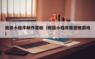 禹城旅游小程序制作蛋糕（微信小程序做蛋糕游戏）